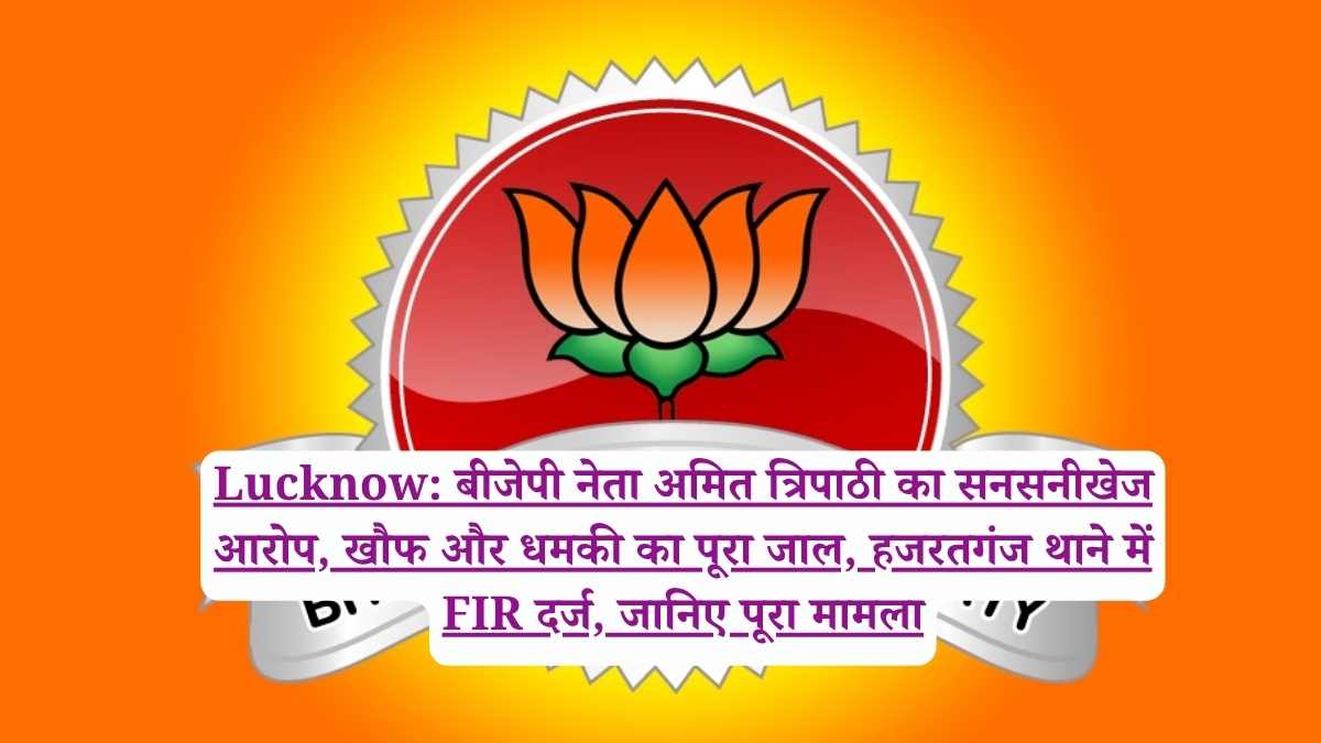 Lucknow: बीजेपी नेता अमित त्रिपाठी का सनसनीखेज आरोप, खौफ और धमकी का पूरा जाल, हजरतगंज थाने में FIR दर्ज, जानिए पूरा मामला