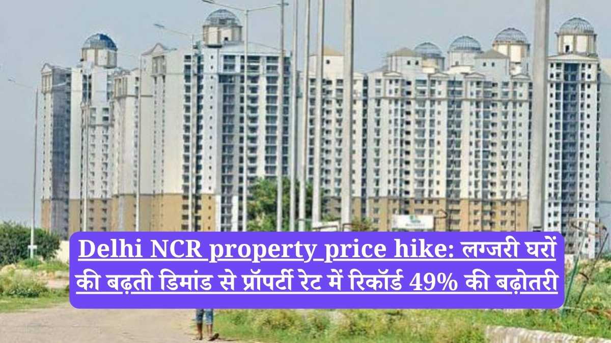 Delhi NCR property price hike: लग्जरी घरों की बढ़ती डिमांड से प्रॉपर्टी रेट में रिकॉर्ड 49% की बढ़ोतरी