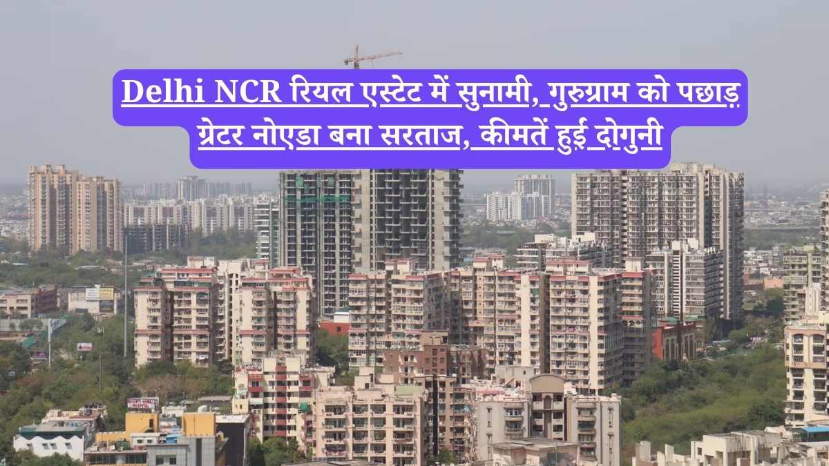Delhi NCR रियल एस्टेट में सुनामी, गुरुग्राम को पछाड़ ग्रेटर नोएडा बना सरताज, कीमतें हुईं दोगुनी