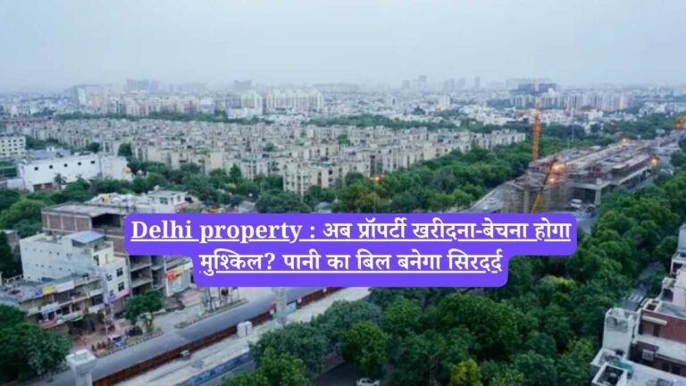 Delhi property : अब प्रॉपर्टी खरीदना-बेचना होगा मुश्किल? पानी का बिल बनेगा सिरदर्द