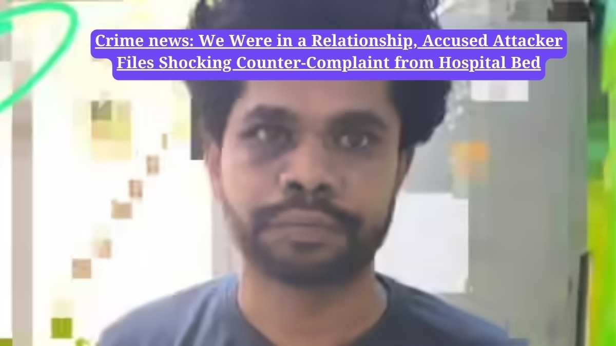 Crime news: We Were in a Relationship, Accused Attacker Files Shocking Counter-Complaint from Hospital Bed