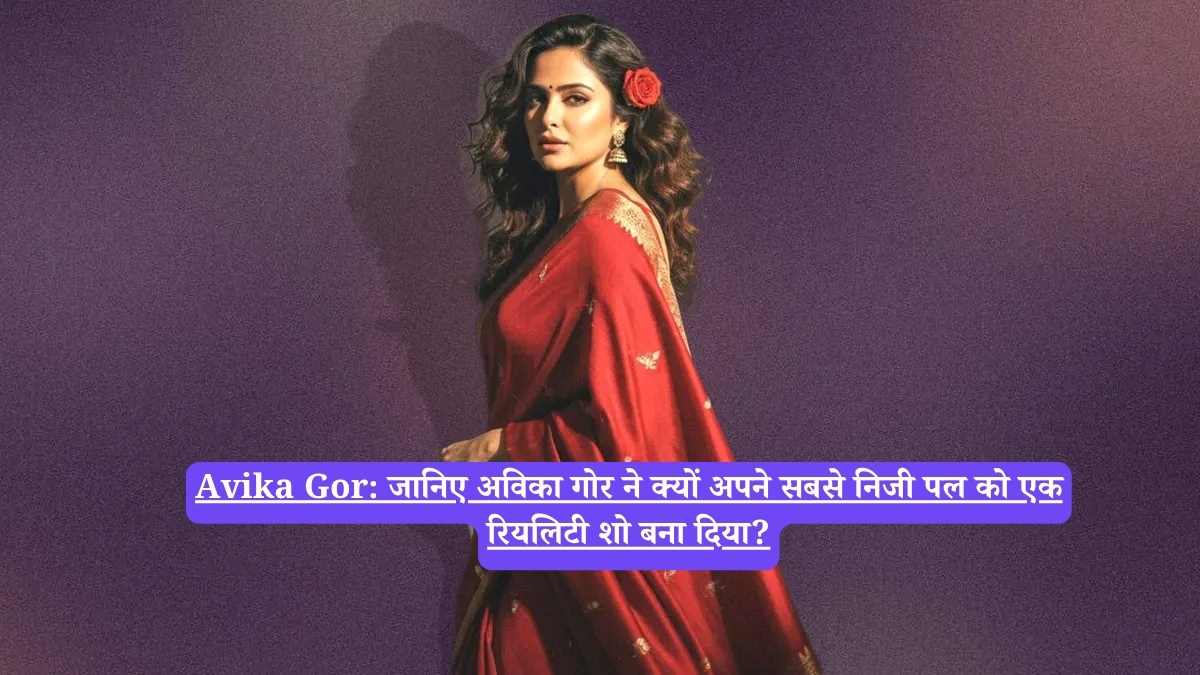 Avika Gor: जानिए अविका गोर ने क्यों अपने सबसे निजी पल को एक रियलिटी शो बना दिया?