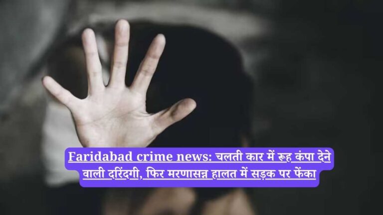 Faridabad crime news: चलती कार में रूह कंपा देने वाली दरिंदगी, फिर मरणासन्न हालत में सड़क पर फेंका